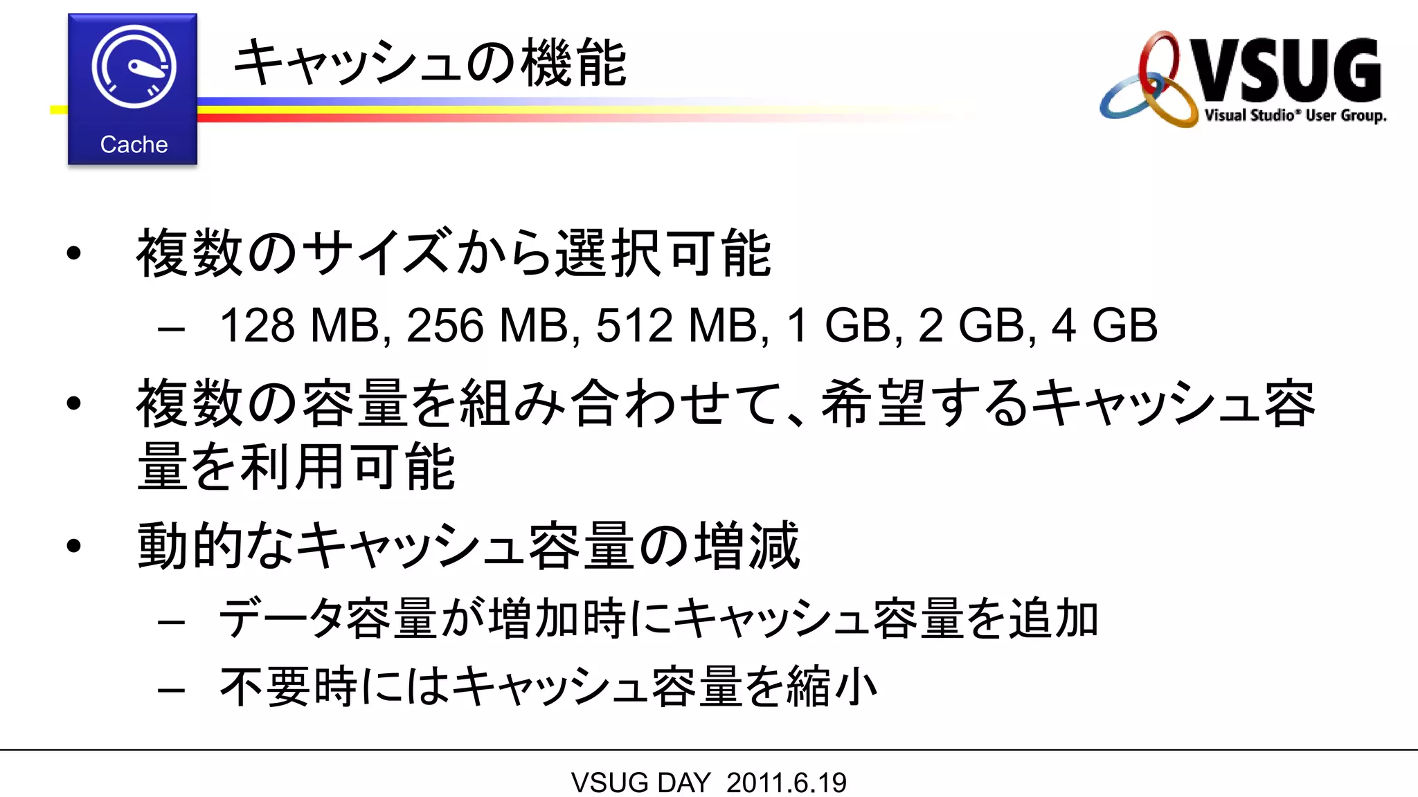 キャッシュの機能


• 複数のサイズから選択可能
 – 128 MB, 256 MB, 512 MB, 1 GB, 2 GB, 4 GB
• 複数の容量を組み合わせて、希望するキャッシュ容
  量を利用可能
• 動的なキャッシュ容量の増減
 – データ容量が増加時にキャッシュ容量を追加
 – 不要時にはキャッシュ容量を縮小
                  VSUG DAY 2011.6.19
 