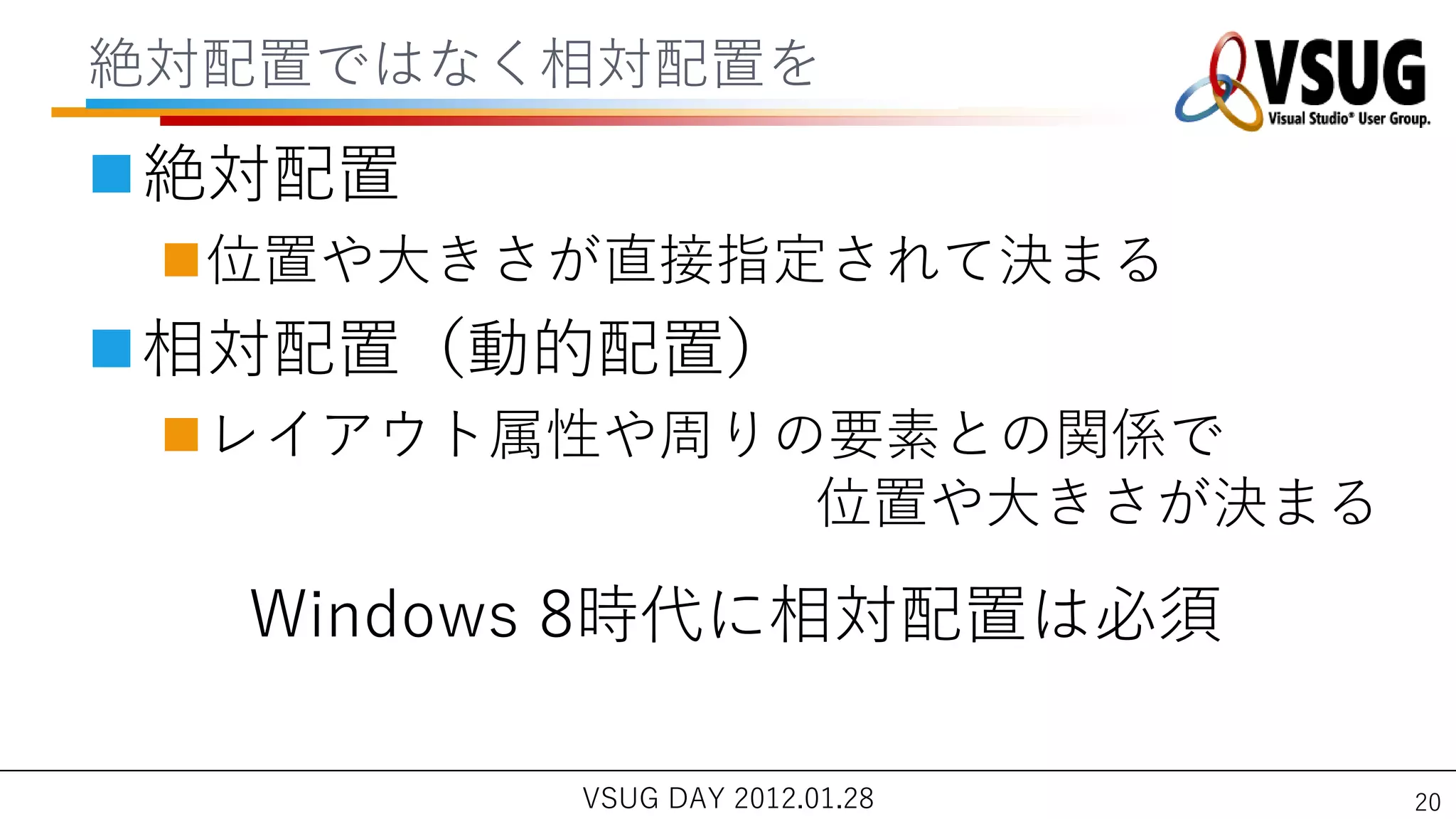 絶対配置ではなく相対配置を
絶対配置
 位置や大きさが直接指定されて決まる
相対配置（動的配置）
 レ゗ゕウト属性や周りの要素との関係で
             位置や大きさが決まる

  Windows 8時代に相対配置は必須

        VSUG DAY 2012.01.28   20
 