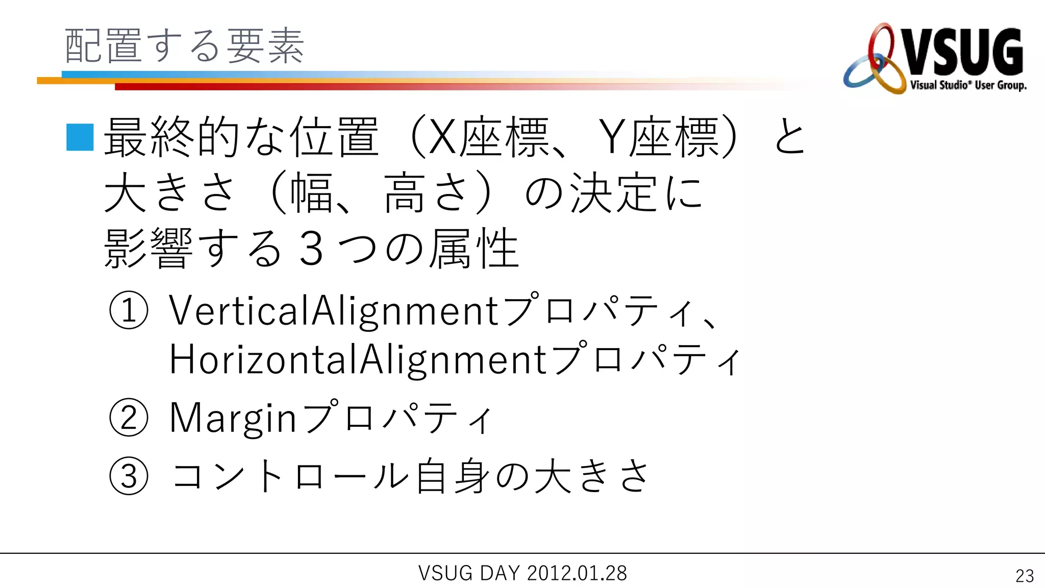 配置する要素

最終的な位置（X座標、Y座標）と
 大きさ（幅、高さ）の決定に
 影響する３つの属性
 ① VerticalAlignmentプロパテゖ、
   HorizontalAlignmentプロパテゖ
 ② Marginプロパテゖ
 ③ コントロール自身の大きさ

             VSUG DAY 2012.01.28   23
 