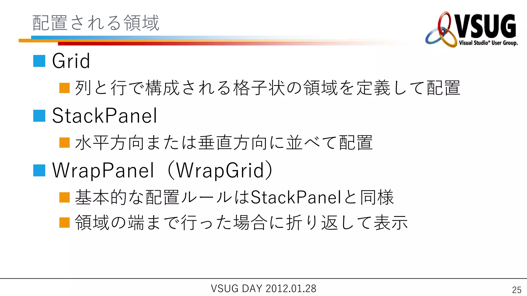 配置される領域

 Grid
   列と行で構成される格子状の領域を定義して配置
 StackPanel
   水平方向または垂直方向に並べて配置
 WrapPanel（WrapGrid）
   基本的な配置ルールはStackPanelと同様
   領域の端まで行った場合に折り返して表示


               VSUG DAY 2012.01.28   25
 