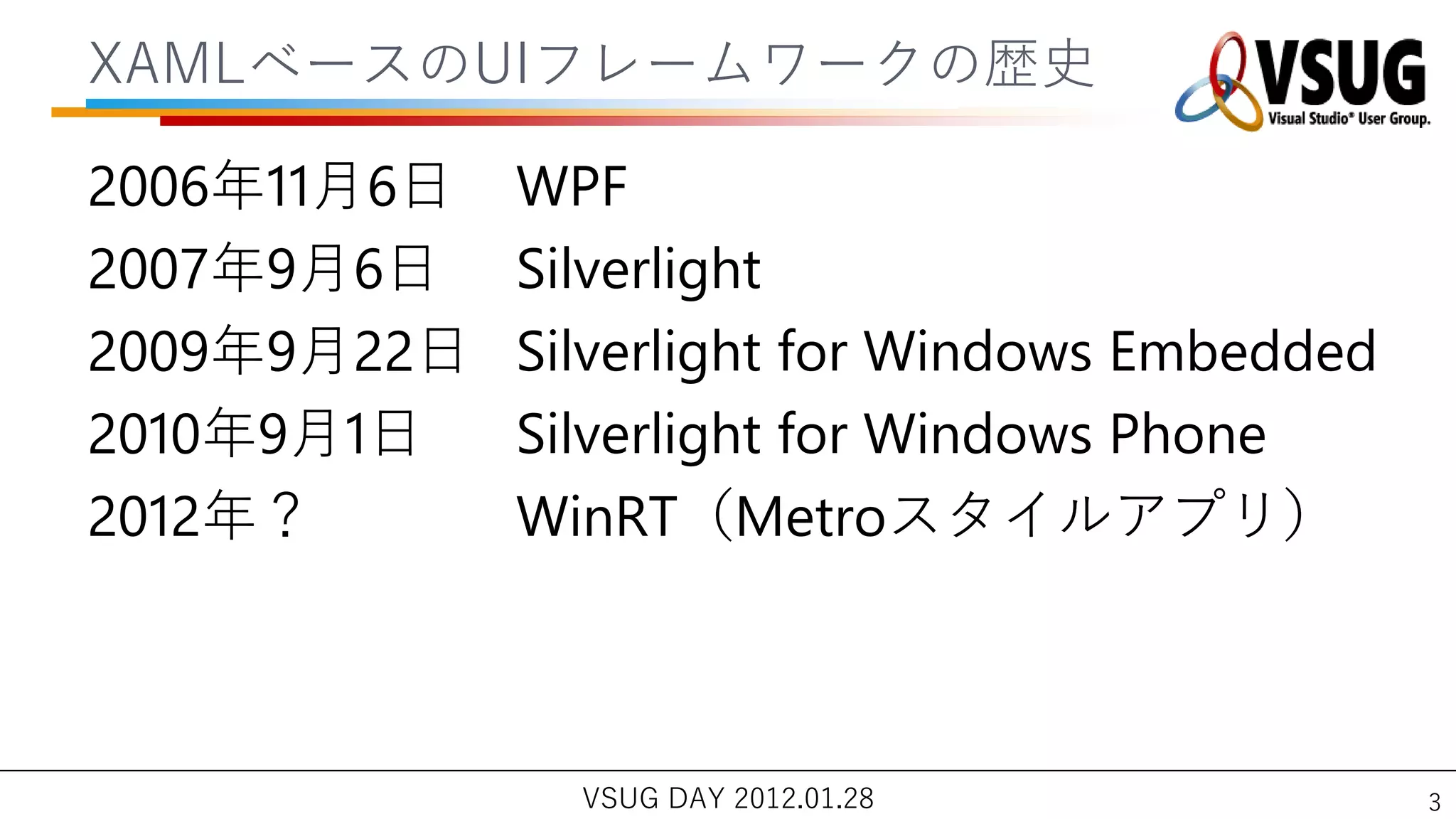 XAMLベースのUIフレームワークの歴史

2006年11月6日   WPF
2007年9月6日    Silverlight
2009年9月22日   Silverlight for Windows Embedded
2010年9月1日    Silverlight for Windows Phone
2012年？       WinRT（Metroスタ゗ルゕプリ）



               VSUG DAY 2012.01.28              3
 