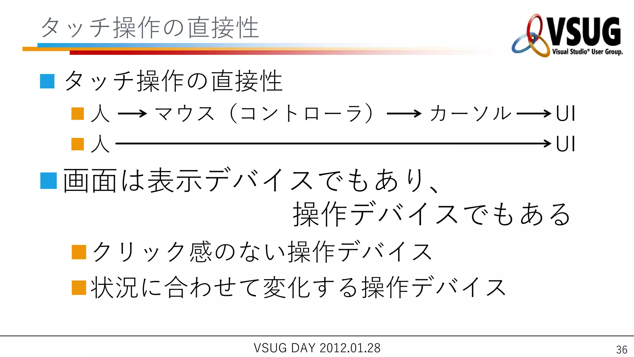 タッチ操作の直接性

 タッチ操作の直接性
 人   マウス（コントローラ）               カーソル   UI
 人                                    UI
画面は表示デバ゗スでもあり、
         操作デバ゗スでもある
 クリック感のない操作デバ゗ス
 状況に合わせて変化する操作デバ゗ス

          VSUG DAY 2012.01.28               36
 