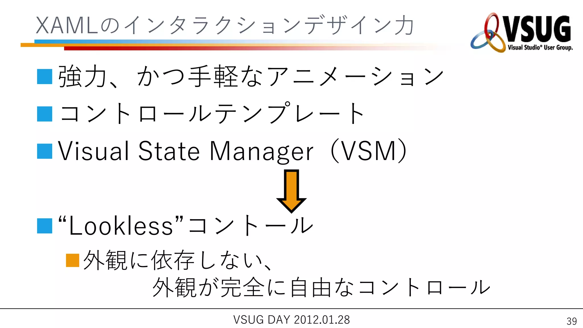 XAMLの゗ンタラクションデザ゗ン力

強力、かつ手軽なゕニメーション
コントロールテンプレート
Visual State Manager（VSM）

“Lookless”コントール
 外観に依存しない、
     外観が完全に自由なコントロール
            VSUG DAY 2012.01.28   39
 