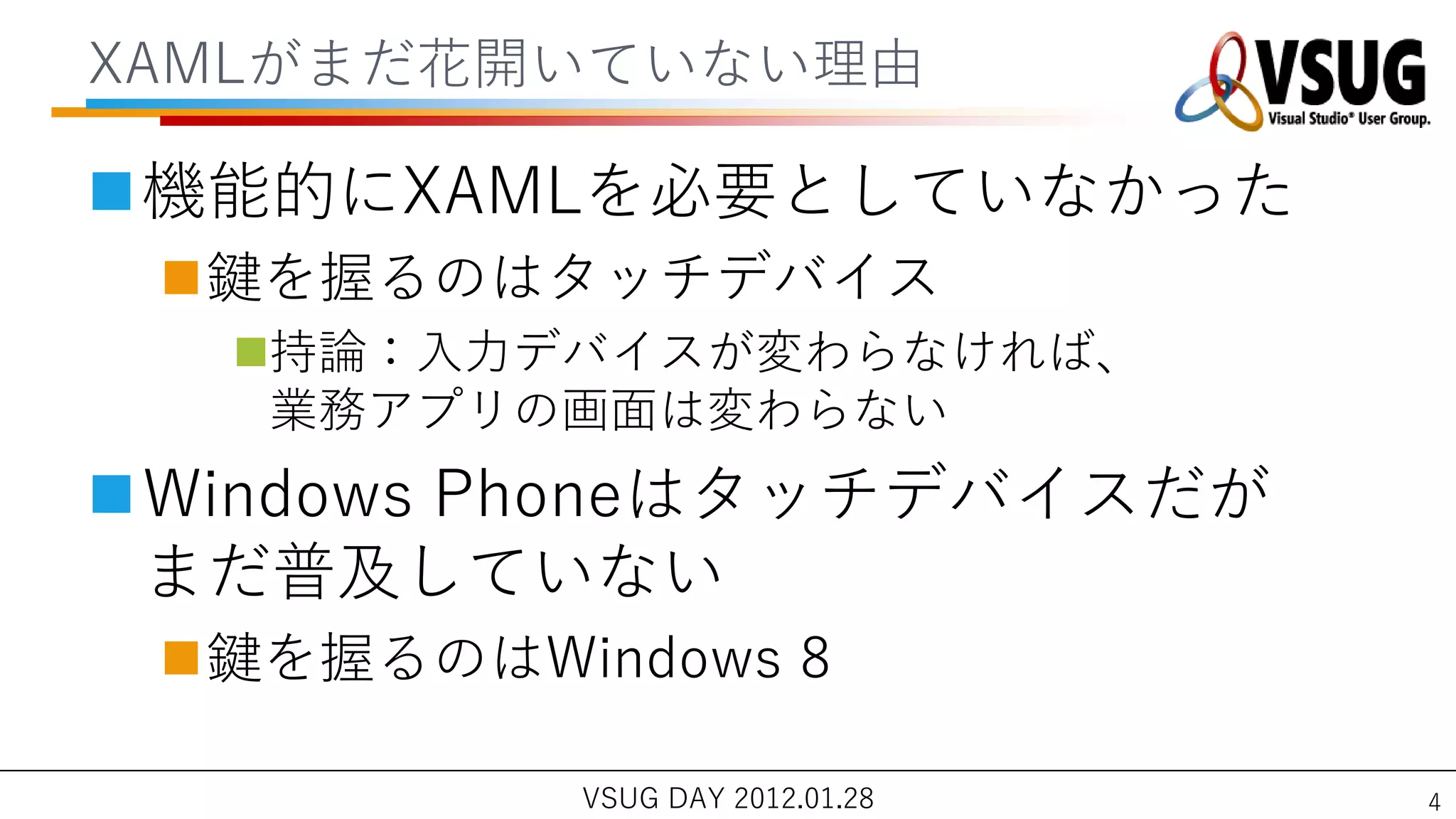 XAMLがまだ花開いていない理由

機能的にXAMLを必要としていなかった
 鍵を握るのはタッチデバ゗ス
  持論：入力デバ゗スが変わらなければ、
   業務ゕプリの画面は変わらない
Windows Phoneはタッチデバ゗スだが
 まだ普及していない
 鍵を握るのはWindows 8

           VSUG DAY 2012.01.28   4
 