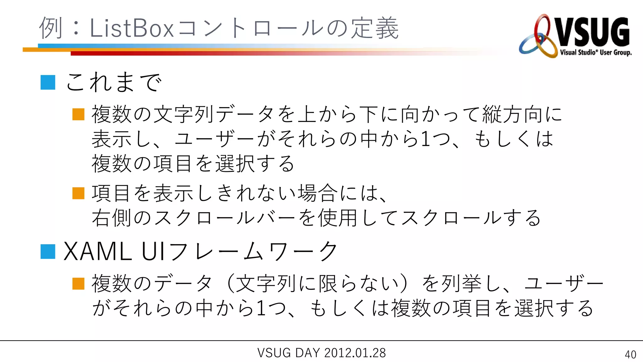 例：ListBoxコントロールの定義

 これまで
  複数の文字列データを上から下に向かって縦方向に
   表示し、ユーザーがそれらの中から1つ、もしくは
   複数の項目を選択する
  項目を表示しきれない場合には、
   右側のスクロールバーを使用してスクロールする
 XAML UIフレームワーク
  複数のデータ（文字列に限らない）を列挙し、ユーザー
   がそれらの中から1つ、もしくは複数の項目を選択する

           VSUG DAY 2012.01.28   40
 