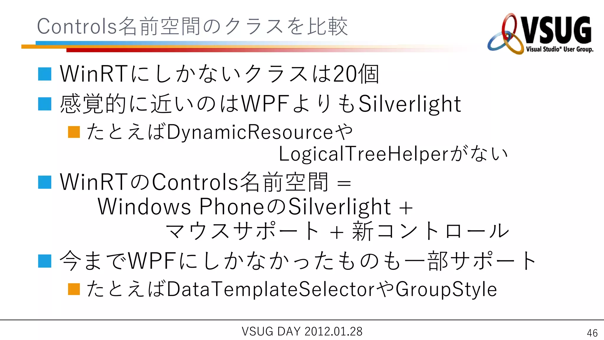 Controls名前空間のクラスを比較

 WinRTにしかないクラスは20個
 感覚的に近いのはWPFよりもSilverlight
  たとえばDynamicResourceや
                 LogicalTreeHelperがない
 WinRTのControls名前空間 =
     Windows PhoneのSilverlight +
          マウスサポート + 新コントロール
 今までWPFにしかなかったものも一部サポート
  たとえばDataTemplateSelectorやGroupStyle
                VSUG DAY 2012.01.28      46
 
