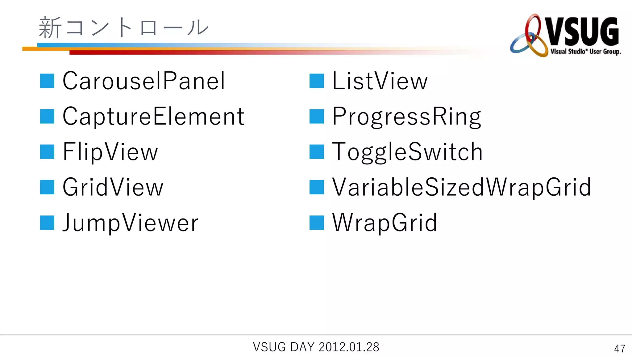 新コントロール

 CarouselPanel             ListView
 CaptureElement            ProgressRing
 FlipView                  ToggleSwitch
 GridView                  VariableSizedWrapGrid
 JumpViewer                WrapGrid



                   VSUG DAY 2012.01.28               47
 