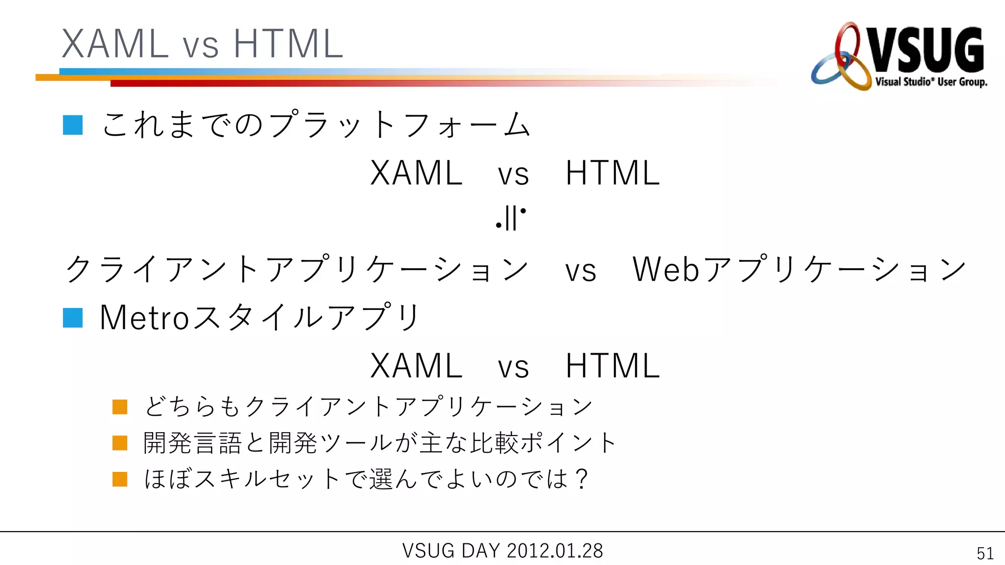 XAML vs HTML

 これまでのプラットフォーム
          XAML vs HTML




                       ≒
クラ゗ゕントゕプリケーション vs Webゕプリケーション
 Metroスタ゗ルゕプリ
            XAML vs HTML
   どちらもクラ゗ゕントゕプリケーション
   開発言語と開発ツールが主な比較ポ゗ント
   ほぼスキルセットで選んでよいのでは？

               VSUG DAY 2012.01.28   51
 
