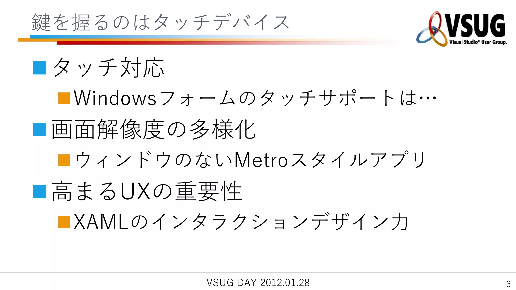 鍵を握るのはタッチデバ゗ス

タッチ対応
 Windowsフォームのタッチサポートは…
画面解像度の多様化
 ウゖンドウのないMetroスタ゗ルゕプリ
高まるUXの重要性
 XAMLの゗ンタラクションデザ゗ン力

         VSUG DAY 2012.01.28   6
 