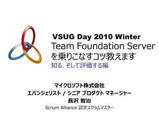 VSUG Day 2010 Winter
      Team Foundation Server
      を乗りこなすコツ教えます
      知る、そして評価する編


      マイクロソフト株式会社
エバンジェリスト / シニア プロダクト マネージャー
           長沢 智治
    Scrum Alliance 認定スクラムマスター
 