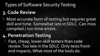 3. Code Review
• Most accurate form of testing but requires great
skill and time. Somewhat late in SDLC. Can miss
compiled / run-time errors.
4. Penetration Testing
• Fast, cheap, lower-skill testers than code
review.Too late in the SDLC. Only tests front-
end impacts.What most of the tools do.
Types of Software SecurityTesting
 