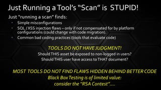 Just “running a scan” finds:
• Simple misconfigurations
• SQL / XSS injection flaws – only if not compensated for by platform
configurations (could change with code migration).
• Common bad coding practices (tools that evaluate code)
TOOLS DO NOT HAVEJUDGMENT!
ShouldTHIS asset be exposed to non-logged in users?
ShouldTHIS user have access toTHAT document?
MOST TOOLS DO NOT FIND FLAWS HIDDEN BEHIND BETTERCODE
Black BoxTesting is of limited value:
consider the “RSA Contest”….
Just Running aTool’s “Scan” is STUPID!
 