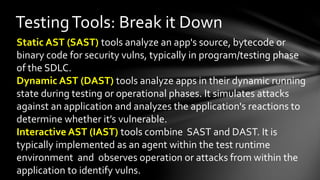 TestingTools: Break it Down
Static AST (SAST) tools analyze an app's source, bytecode or
binary code for security vulns, typically in program/testing phase
of the SDLC.
Dynamic AST (DAST) tools analyze apps in their dynamic running
state during testing or operational phases. It simulates attacks
against an application and analyzes the application's reactions to
determine whether it’s vulnerable.
Interactive AST (IAST) tools combine SAST and DAST. It is
typically implemented as an agent within the test runtime
environment and observes operation or attacks from within the
application to identify vulns.
 