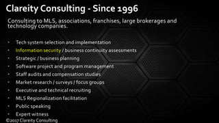 Consulting to MLS, associations, franchises, large brokerages and
technology companies.
• Tech system selection and implementation
• Information security / business continuity assessments
• Strategic / business planning
• Software project and program management
• Staff audits and compensation studies
• Market research / surveys / focus groups
• Executive and technical recruiting
• MLS Regionalization facilitation
• Public speaking
• Expert witness
Clareity Consulting - Since 1996
©2017 Clareity Consulting
 