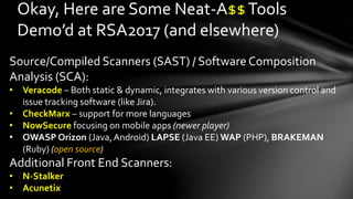 Okay, Here are Some Neat-A$$Tools
Demo’d at RSA2017 (and elsewhere)
Source/Compiled Scanners (SAST) / Software Composition
Analysis (SCA):
• Veracode – Both static & dynamic, integrates with various version control and
issue tracking software (like Jira).
• CheckMarx – support for more languages
• NowSecure focusing on mobile apps (newer player)
• OWASP Orizon (Java,Android) LAPSE (Java EE) WAP (PHP), BRAKEMAN
(Ruby) (open source)
Additional Front End Scanners:
• N-Stalker
• Acunetix
 