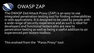 The OWASP Zed Attack Proxy (ZAP) is an easy to use
integrated penetration testing tool for finding vulnerabilities
in web applications. It is designed to be used by people with
a wide range of security experience and as such is ideal for
developers and functional testers who are new to
penetration testing as well as being a useful addition to an
experienced pen testers toolbox.
This evolved from the “Paros Proxy” tool.
OWASP ZAP
 