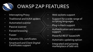 • Intercepting Proxy
• Traditional and AJAX spiders
• Automated scanner
• Passive scanner
• Forced browsing
• Fuzzer
• Dynamic SSL certificates
• Smartcard and Client Digital
Certificates support
• Web sockets support
• Support for a wide range of
scripting languages
• Plug-n-Hack support
• Authentication and session
support
• Powerful REST based API
• Automatic updating option
• Integrated and growing
marketplace of add-ons
OWASP ZAP FEATURES
 