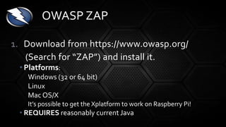 1. Download from https://www.owasp.org/
(Search for “ZAP”) and install it.
• Platforms:
Windows (32 or 64 bit)
Linux
Mac OS/X
It’s possible to get the Xplatform to work on Raspberry Pi!
• REQUIRES reasonably current Java
OWASP ZAP
 