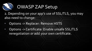 2. Depending on your app’s use of SSL/TLS, you may
also need to change:
• Options -> Replacer: Remove HSTS
• Options -> Certificate: Enable unsafe SSL/TLS
renegotiation or add your own certificate.
OWASP ZAP Setup
 