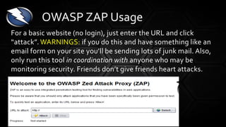 For a basic website (no login), just enter the URL and click
“attack”. WARNINGS: if you do this and have something like an
email form on your site you’ll be sending lots of junk mail. Also,
only run this tool in coordination with anyone who may be
monitoring security. Friends don’t give friends heart attacks.
OWASP ZAP Usage
 