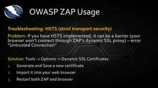 Troubleshooting: HSTS (strict transport security)
Problem: If you have HSTS implemented, it can be a barrier (your
browser won’t connect through ZAP’s dynamic SSL proxy) – error
“Untrusted Connection”
Solution: Tools -> Options -> Dynamic SSL Certificates
1. Generate and Save a new certificate
2. Import it into your web browser
3. Restart both ZAP and browser
OWASP ZAP Usage
 