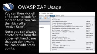 You can then kick off
a “Spider” to look for
more to test.You can
then kick off an
“Active Scan”.
Note: you can always
delete items from the
upper-left hand pane
that you don’t want
to Scan or add break
points.
OWASP ZAP Usage
 