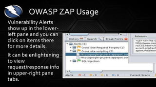 Vulnerability Alerts
show up in the lower-
left pane and you can
click on items there
for more details.
It can be enlightening
to view
request/response info
in upper-right pane
tabs.
OWASP ZAP Usage
 