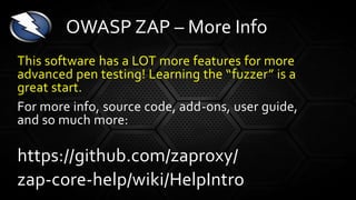 This software has a LOT more features for more
advanced pen testing! Learning the “fuzzer” is a
great start.
For more info, source code, add-ons, user guide,
and so much more:
https://github.com/zaproxy/
zap-core-help/wiki/HelpIntro
OWASP ZAP – More Info
 