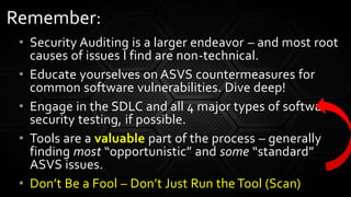 • Security Auditing is a larger endeavor – and most root
causes of issues I find are non-technical.
• Educate yourselves on ASVS countermeasures for
common software vulnerabilities. Dive deep!
• Engage in the SDLC and all 4 major types of software
security testing, if possible.
• Tools are a valuable part of the process – generally
finding most “opportunistic” and some “standard”
ASVS issues.
• Don’t Be a Fool – Don’t Just Run the Tool (Scan)
Remember:
 