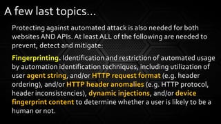 Protecting against automated attack is also needed for both
websites AND APIs. At least ALL of the following are needed to
prevent, detect and mitigate:
Fingerprinting. Identification and restriction of automated usage
by automation identification techniques, including utilization of
user agent string, and/or HTTP request format (e.g. header
ordering), and/or HTTP header anomalies (e.g. HTTP protocol,
header inconsistencies), dynamic injections, and/or device
fingerprint content to determine whether a user is likely to be a
human or not.
A few last topics…
 