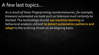 As a result of these Fingerprinting countermeasures, for example,
browsers automated via tools such as Selenium must certainly be
blocked.The technology should use machine learning or
behavioral analysis utilized to detect automation patterns and
adapt to the evolving threat on an ongoing basis.
A few last topics…
 