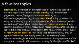 Reputation. Identification and restriction of automated usage by
utilizing reputation analysis of user identity (e.g. web browser
fingerprint, device fingerprint, username, session, IP
address/range/geolocation), and/or user behavior (e.g. previous site,
entry point, time of day, rate of requests, rate of new session generation,
paths through application), and/or types of resources accessed (e.g.
static vs dynamic, invisible/ hidden links, robots.txt file, paths excluded in
robots.txt, honey trap resources, cache-defined resources), and/or types
of resources not accessed (e.g. JavaScript generated links), and/ or
types of resources repeatedly accessed. As a result of these
countermeasures, for example, known commercial scraping tools and the
use of data center IP addresses must certainly be identified and blocked.
A few last topics…
 
