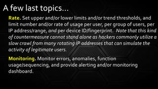 Rate. Set upper and/or lower limits and/or trend thresholds, and
limit number and/or rate of usage per user, per group of users, per
IP address/range, and per device ID/fingerprint. Note that this kind
of countermeasure cannot stand alone as hackers commonly utilize a
slow crawl from many rotating IP addresses that can simulate the
activity of legitimate users.
Monitoring. Monitor errors, anomalies, function
usage/sequencing, and provide alerting and/or monitoring
dashboard.
A few last topics…
 