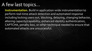 Instrumentation. Build in application-wide instrumentation to
perform real-time attack detection and automated response
including locking users out, blocking, delaying, changing behavior,
altering capacity/capability, enhanced identity authentication,
CAPTCHA, penalty box, or other technique needed to ensure that
automated attacks are unsuccessful.
A few last topics…
 