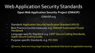Open Web Application Security Project (OWASP)
OWASP.org
• Standard:Application SecurityVerification Standard (ASVS)
• Best Practice Countermeasures: e.g. OWASP AutomatedThreat
Handbook
• Language-specific Standard: e.g. CERT Secure Coding Standards,
Apple Secure Coding Guide.
• Purpose-specific Standards: e.g. PCI DSS
• Of course, there are many larger security standards that touch on application security.
Web Application Security Standards
 
