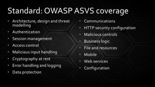 • Architecture, design and threat
modelling
• Authentication
• Session management
• Access control
• Malicious input handling
• Cryptography at rest
• Error handling and logging
• Data protection
• Communications
• HTTP security configuration
• Malicious controls
• Business logic
• File and resources
• Mobile
• Web services
• Configuration
Standard: OWASP ASVS coverage
 
