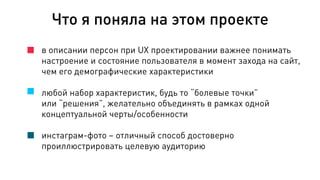 в описании персон при UX проектировании важнее понимать
настроение и состояние пользователя в момент захода на сайт,
чем его демографические характеристики
любой набор характеристик, будь то “болевые точки”
или “решения”, желательно объединять в рамках одной
концептуальной черты/особенности
инстаграм-фото – отличный способ достоверно
проиллюстрировать целевую аудиторию
Что я поняла на этом проекте
 