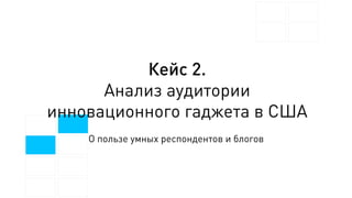 Кейс 2.
Анализ аудитории
инновационного гаджета в США
О пользе умных респондентов и блогов
 