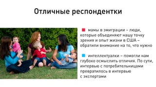 Отличные респондентки
мамы в эмиграции – люди,
которые объединяют нашу точку
зрения и опыт жизни в США –
обратили внимание на то, что нужно
интеллектуалки – помогли нам
глубоко осмыслить отличия. По сути,
интервью с потребительницами
превратилось в интервью
с экспертами
 