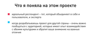 идеальный респондент – тот, который объединяет в себе и
пользователя, и эксперта
когда разрабатываешь проект для другой страны – очень важно
пообщаться с аудиторией, которые имеет опыт взаимодействия
с обеими культурами и обратит ваше внимание на важные
отличия
Что я поняла на этом проекте
 