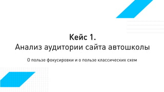Кейс 1.
Анализ аудитории сайта автошколы
О пользе фокусировки и о пользе классических схем
 