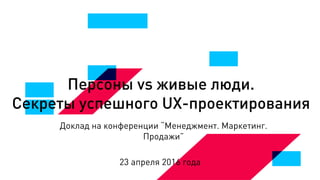 Персоны vs живые люди.
Секреты успешного UX-проектирования
Доклад на конференции “Менеджмент. Маркетинг.
Продажи”
23 апреля 2016 года
 