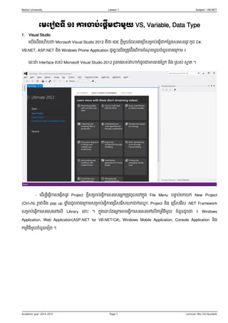 Norton University Lesson 1 Subject ៖ VB.NET 
Academic year: 2014-2015 Page 1 Lecturer: Msc OU Bundeth 
មេម ៀនទី ១៖ កា ចាប់មផតើេជាេួយ VS, Variable, Data Type 
1. Visual Studio 
យយើងដឹងយ ើយថា Microsoft Visual Studio 2012 គឹជា IDE ថ្មីមួយដដលយគយររើសរារ់យ្វើជាកដលលងសរយសរលូវ កូដ C#, VB.NET, ASP.NET លិង Windows Phone Application ដូយ្នេះយយើងររូវដឹងពីការ្ំណុ្មួយ្ំលួលខាងយរកាម ៖ 
យលេះជា Interface ររស់ Microsoft Visual Studio 2012 រូររាងររស់វាហាក់ដូ្ជាាលរាងដរលក លិង រសស់ ស្អារ ។ 
- យដើមបីយ្វើការរយងកើរលូវ Project ថ្មីសរារ់យ្វើការសរយសរអ្នកររូវ្ូលយៅកនុង File Menu រន្ទារ់មកយក New Project (Ctrl+N) រួ្វាលឹង pop up ផ្ាំងដូ្ខាងយរកាមសរារ់យ្វើការយររើសយរើសយកដាក់យ្មេះ Project លិង យររើសយរើស .NET Framework សរារ់យ្វើការសរយសរយៅយលើ Library យន្ទេះ ។ កនុងយន្ទេះដដរអ្នកអា្យ្វើការសរយសរយៅយលើកមមវិ្ីមួយ ្ំលួលដូ្ជា ៖ Windows Application, Web Application(ASP.NET for VB.NET/C#), Windows Mobile Application, Console Application លិង កមមវិ្ីមួយ្ំលួលយ ៀរ ។  