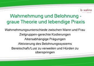 Wahrnehmung und Belohnung -
 graue Theorie und lebendige Praxis
Wahrnehmungsunterschiede zwischen Mann und Frau
        Zielgruppen-gerechte Kodierungen
            Altersabhängige Prägungen
       Aktivierung des Belohnungssystems
   Bereitschaft/Lust zu verweilen und Hürden zu
                   überspringen
 
