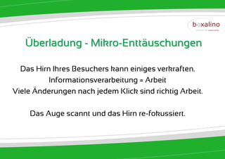 Überladung - Mikro-Enttäuschungen

  Das Hirn Ihres Besuchers kann einiges verkraften.
          Informationsverarbeitung = Arbeit
Viele Änderungen nach jedem Klick sind richtig Arbeit.

    Das Auge scannt und das Hirn re-fokussiert.
 
