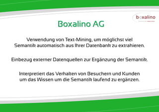 Boxalino AG
     Verwendung von Text-Mining, um möglichst viel
 Semantik automatisch aus Ihrer Datenbank zu extrahieren.

Einbezug externer Datenquellen zur Ergänzung der Semantik.

   Interpretiert das Verhalten von Besuchern und Kunden
   um das Wissen um die Semantik laufend zu ergänzen.
 