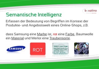 Semantische Intelligenz
Erfassen der Bedeutung von Begriffen im Kontext der
Produkte- und Angebotswelt eines Online-Shops, z.B.

dass Samsung eine Marke ist, rot eine Farbe, Baumwolle
ein Material und Merlot eine Traubensorte.
 