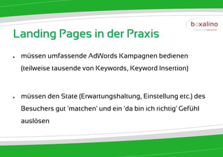 Landing Pages in der Praxis
●   müssen umfassende AdWords Kampagnen bedienen
    (teilweise tausende von Keywords, Keyword Insertion)



●   müssen den State (Erwartungshaltung, Einstellung etc.) des
    Besuchers gut 'matchen' und ein 'da bin ich richtig' Gefühl
    auslösen
 