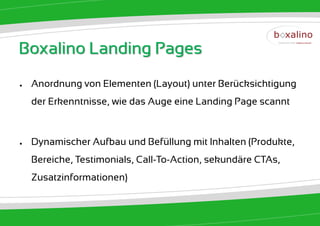 Boxalino Landing Pages
●   Anordnung von Elementen (Layout) unter Berücksichtigung
    der Erkenntnisse, wie das Auge eine Landing Page scannt



●   Dynamischer Aufbau und Befüllung mit Inhalten (Produkte,
    Bereiche, Testimonials, Call-To-Action, sekundäre CTAs,
    Zusatzinformationen)
 