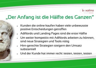„Der Anfang ist die Hälfte des Ganzen“
    ●   Kunden die online kaufen haben viele unbewusste
        positive Entscheidungen getroffen
    ●   AdWords und Landing Pages sind die erste Hälfte
    ●   Um weiter kompetitiv mit AdWords arbeiten zu können,
        sind neue Strategien und Tools nötig
    ●   Hirn-gerechte Strategien steigern den Umsatz
        substantiell
    ●   Und der Kunde hat immer recht: testen, testen, testen
 